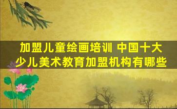加盟儿童绘画培训 *十大少儿美术教育加盟机构有哪些